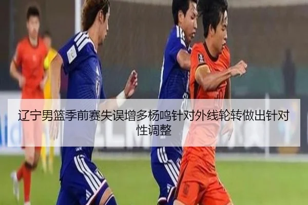 辽宁男篮季前赛失误增多杨鸣针对外线轮转做出针对性调整